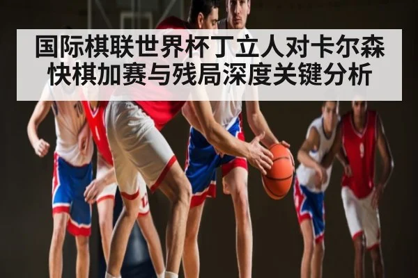 国际棋联世界杯丁立人对卡尔森快棋加赛与残局深度关键分析